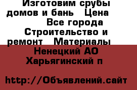  Изготовим срубы домов и бань › Цена ­ 1 000 - Все города Строительство и ремонт » Материалы   . Ненецкий АО,Харьягинский п.